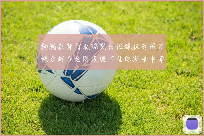 杨瀚森背打表现突出但球权有限吕佩尔标准合同表现不佳琼斯命中率略高