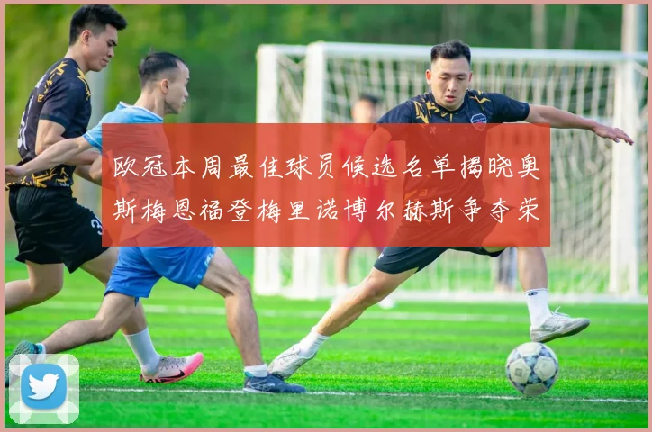 欧冠本周最佳球员候选名单揭晓奥斯梅恩福登梅里诺博尔赫斯争夺荣誉
