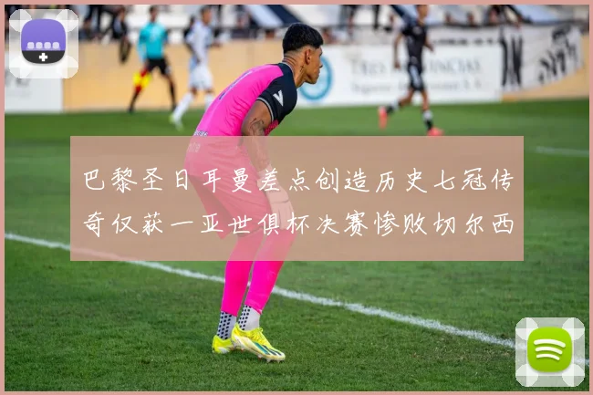 巴黎圣日耳曼差点创造历史七冠传奇仅获一亚世俱杯决赛惨败切尔西