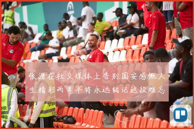 张源在社交媒体上告别国安感慨人生精彩两年半将永远铭记这段难忘故事