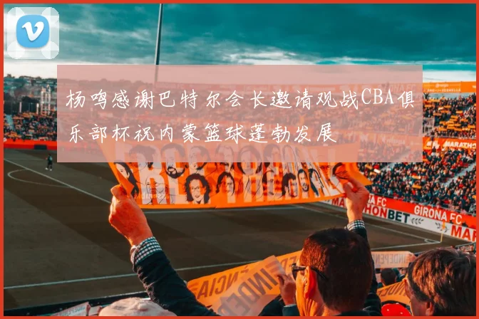 杨鸣感谢巴特尔会长邀请观战CBA俱乐部杯祝内蒙篮球蓬勃发展