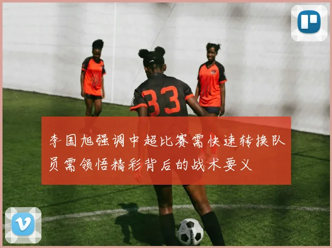 李国旭强调中超比赛需快速转换队员需领悟精彩背后的战术要义