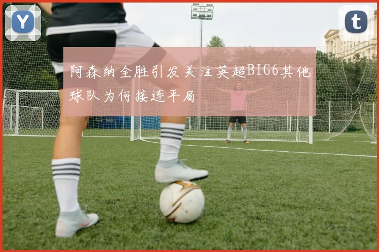 阿森纳全胜引发关注英超BIG6其他球队为何接连平局