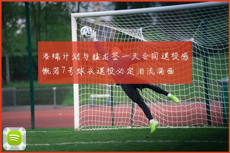 洛瑞计划与猛龙签一天合同退役感慨若7号球衣退役必定泪流满面