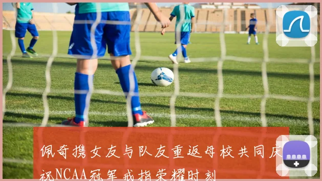 佩奇携女友与队友重返母校共同庆祝NCAA冠军戒指荣耀时刻