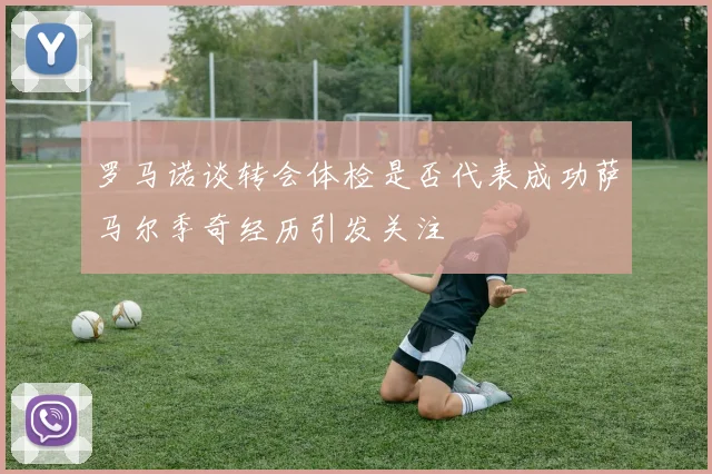 罗马诺谈转会体检是否代表成功萨马尔季奇经历引发关注